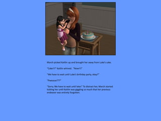 March picked Kaitlin up and brought her away from Luke’s cake.

“Cake!!!” Kaitlin whined. “Now!!!”

“We have to wait until Luke’s birthday party, okay?”

“Pweasse???”

“Sorry. We have to wait until later.” To distract her, March started
tickling her until Kaitlin was giggling so much that her previous
endeavor was entirely forgotten.
 
