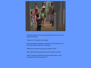 The guest started to arrive and Luke greeted his aunt, uncle, and
cousins at the door.

“Come on in! The party’s just starting.

Patrick and Valerie had gotten a babysitter for the triplets so the
rest of the family could come to the party.

“Where do you want me to put your present, Luke?”

“Mom says that the presents can go on the kitchen counter.”

“Okay!” Savannah rushed off to put the present down. “Luke,
you’re gonna love what we got you!”
 