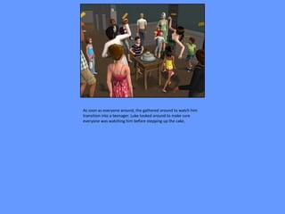 As soon as everyone around, the gathered around to watch him
transition into a teenager. Luke looked around to make sure
everyone was watching him before stepping up the cake.
 