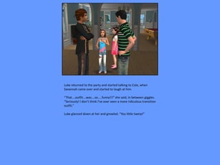 Luke returned to the party and started talking to Cole, when
Savannah came over and started to laugh at him.

“That….outfit….was….so…..funny!!!” she said, in between giggles.
“Seriously! I don’t think I’ve ever seen a more ridiculous transition
outfit.”

Luke glanced down at her and growled. “You little twerp!”
 