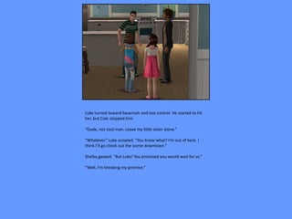 Luke turned toward Savannah and lost control. He started to hit
her, but Cole stopped him.

“Dude, not cool man. Leave my little sister alone.”

“Whatever.” Luke scowled. “You know what? I’m out of here. I
think I’ll go check out the scene downtown.”

Shelby gasped. “But Luke! You promised you would wait for us.”

“Well, I’m breaking my promise.”
 