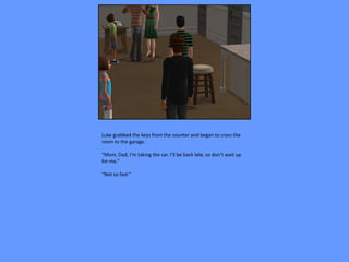 Luke grabbed the keys from the counter and began to cross the
room to the garage.

“Mom, Dad, I’m taking the car. I’ll be back late, so don’t wait up
for me.”

“Not so fast.”
 