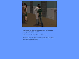 Luke crossed the room and stopped his son. “The only place
you’re going is upstairs to talk.”

Luke steamed with anger. “Get out of my way.”

“Don’t talk to me like that, son.” John took the keys out of his
son’s hand. “Go upstairs now.”
 
