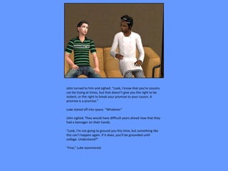 John turned to him and sighed. “Look, I know that you’re cousins
can be trying at times, but that doesn’t give you the right to be
violent, or the right to break your promise to your cousin. A
promise is a promise.”

Luke stared off into space. “Whatever.”

John sighed. They would have difficult years ahead now that they
had a teenager on their hands.

“Look, I’m not going to ground you this time, but something like
this can’t happen again. If it does, you’ll be grounded until
college. Understand?”

“Fine,” Luke stammered.
 