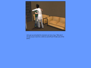 John got up and pulled his reluctant son into a hug. “Why don’t
you go to your room for a while to cool off and I’ll take care of the
party.”
 