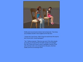 Shelby went around and sat down next to Savannah. “You know,
you probably shouldn’t have laughed at him like that.”

“I know, but it was funny. I didn’t know he would react the way he
did. Do you think I should apologize?”

“Yes,” Shelby answered. “Mommy says even if the other people
are wrong, we should still be the better people and apologize
first. But I think you’ll have to wait to apologize, because Uncle
John said that Luke’s not coming back to the party. And then
Daddy said the we should go home.
 