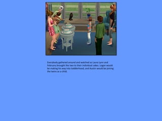 Everybody gathered around and watched as Laura Lynn and
February brought the two to their individual cakes. Logan would
be making his way into toddlerhood, and Austin would be joining
the twins as a child.
 