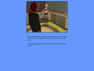 Payton found Kenya in the kitchen, feeding Jacob his bottle. “How
was the party?” she asked when she saw her husband enter the
room.”

“I’ll tell you about it later,” Payton said. “Right now it’s Jacob’s big
moment.”
 