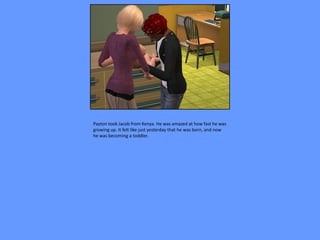 Payton took Jacob from Kenya. He was amazed at how fast he was
growing up. It felt like just yesterday that he was born, and now
he was becoming a toddler.
 