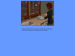 Payton carried Jacob over to the cake. “Ready, squirt?” he asked.
“You’ll be running all over the place before you know it.”
 