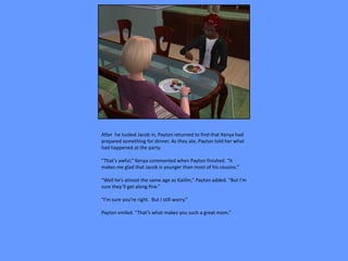 After he tucked Jacob in, Payton returned to find that Kenya had
prepared something for dinner. As they ate, Payton told her what
had happened at the party.

“That’s awful,” Kenya commented when Payton finished. “It
makes me glad that Jacob is younger than most of his cousins.”

“Well he’s almost the same age as Kaitlin,” Payton added. “But I’m
sure they’ll get along fine.”

“I’m sure you’re right. But I still worry.”

Payton smiled. “That’s what makes you such a great mom.”
 