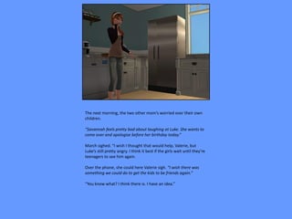 The next morning, the two other mom’s worried over their own
children.

“Savannah feels pretty bad about laughing at Luke. She wants to
come over and apologize before her birthday today.”

March sighed. “I wish I thought that would help, Valerie, but
Luke’s still pretty angry. I think it best if the girls wait until they’re
teenagers to see him again.

Over the phone, she could here Valerie sigh. “I wish there was
something we could do to get the kids to be friends again.”

“You know what? I think there is. I have an idea.”
 