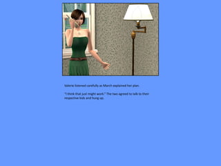 Valerie listened carefully as March explained her plan.

“I think that just might work.” The two agreed to talk to their
respective kids and hung up.
 