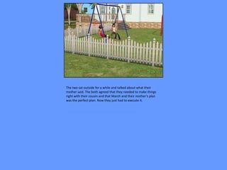 The two sat outside for a while and talked about what their
mother said. The both agreed that they needed to make things
right with their cousin and that March and their mother’s plan
was the perfect plan. Now they just had to execute it.
 