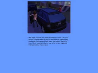 That night, Savannah and Shelby headed out to meet Luke. Their
parents had given them the keys to the car for the night so they
could go to the new dance club, 4Ever, that had just opened in
town. March had given Luke the keys to her car and suggested
that he check out the new club.
 