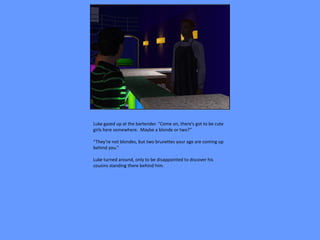 Luke gazed up at the bartender. “Come on, there’s got to be cute
girls here somewhere. Maybe a blonde or two?”

“They’re not blondes, but two brunettes your age are coming up
behind you.”

Luke turned around, only to be disappointed to discover his
cousins standing there behind him.
 