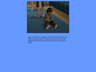 Logan, meanwhile, sat happily and entertained himself while the
adults around him talked. He was content to just watch all the
people around and was perfectly comfortable in a room full of
people.
 