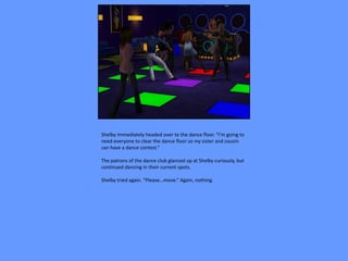 Shelby immediately headed over to the dance floor. “I’m going to
need everyone to clear the dance floor so my sister and cousin
can have a dance contest.”

The patrons of the dance club glanced up at Shelby curiously, but
continued dancing in their current spots.

Shelby tried again. “Please…move.” Again, nothing.
 