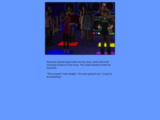 Savannah started to get really into the music, while look tried
nervously to dance to the music. The crowd started to cheer for
Savannah.

“This is stupid,” Luke thought. “I’m never going to win. I’ve got to
do something.”
 