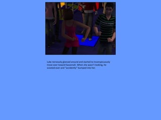 Luke nervously glanced around and started to inconspicuously
move over toward Savannah. When she wasn’t looking, he
scooted over and “accidently” bumped into her.
 