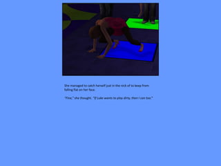 She managed to catch herself just in the nick of to keep from
falling flat on her face.

“Fine,” she thought. “If Luke wants to play dirty, then I can too.”
 