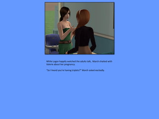 While Logan happily watched the adults talk, March chatted with
Valerie about her pregnancy.

“So I heard you’re having triplets?” March asked excitedly.
 