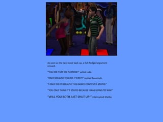 As soon as the two stood back up, a full-fledged argument
ensued.

“YOU DID THAT ON PURPOSE!” yelled Luke.

“ONLY BECAUSE YOU DID IT FIRST!” replied Savannah.

“I ONLY DID IT BECAUSE THIS DANCE CONTEST IS STUPID.”

“YOU ONLY THINK IT’S STUPID BECAUSE I WAS GOING TO WIN!”

“WILL YOU BOTH JUST SHUT UP!” interrupted Shelby.
 