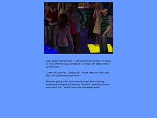 Luke slapped his forehead. “I did not need this tonight. I’m going
to find a different club. Someplace I can enjoy the night without
you two brats.”

“Come on, Savannah,” Shelby said. “You’re right, this was a bad
idea. Let’s just leave and go home.”

Savannah glared at her cousin one last time, before turning
around and leaving with Savannah. “And don’t you dare tell your
mom about this!” yelled Luke as the two walked away.”
 