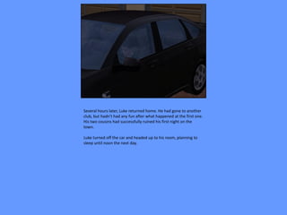Several hours later, Luke returned home. He had gone to another
club, but hadn’t had any fun after what happened at the first one.
His two cousins had successfully ruined his first night on the
town.

Luke turned off the car and headed up to his room, planning to
sleep until noon the next day.
 