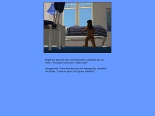 Bright and early the next morning, Kaitlin wandered into his
room. “Wuuukkke” she cried. “Cake! Cake!”

Luke groaned. There went his plans for sleeping late. He rolled
out of bed. “Come on squirt, let’s go eat breakfast.”
 