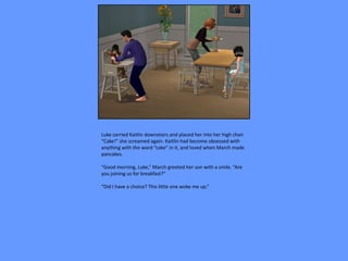 Luke carried Kaitlin downstairs and placed her into her high chair.
“Cake!” she screamed again. Kaitlin had become obsessed with
anything with the word “cake” in it, and loved when March made
pancakes.

“Good morning, Luke,” March greeted her son with a smile. “Are
you joining us for breakfast?”

“Did I have a choice? This little one woke me up.”
 