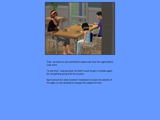 They sat down to eat and March asked Luke how the night before
Luke went.

“It was fine,” Luke grunted. He didn’t want to get in trouble again
for not getting along with his cousins.

April sensed her older brother’s hesitation to share the details of
his night, so she decided to change the subject for him.
 