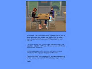 “Guess what, Luke? Brianna and Austin and Eddy from my class at
school are coming over today to play. Mommy said we couldn’t
play in the pool without supervision. Will you play in the pool
with us?”

“Sorry, but I already have plans for today. We have a huge group
project due in English on Monday and I have to meet with the rest
of my group to finish it up.”

April looked disappointed for a minute, but then cheered up.
“That’s okay! We can play on the playground instead.”

“Speaking of which,” interrupted March, “your guests are going to
be here soon, so you need to finish breakfast and go get dressed.”

“Okay!”
 