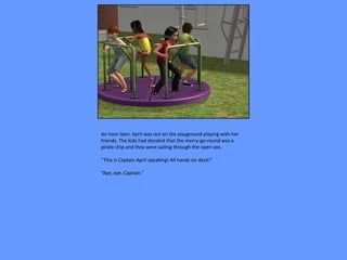 An hour later, April was out on the playground playing with her
friends. The kids had decided that the merry-go-round was a
pirate ship and they were sailing through the open see.

“This is Captain April speaking! All hands on deck!”

“Aye, aye, Captain.”
 