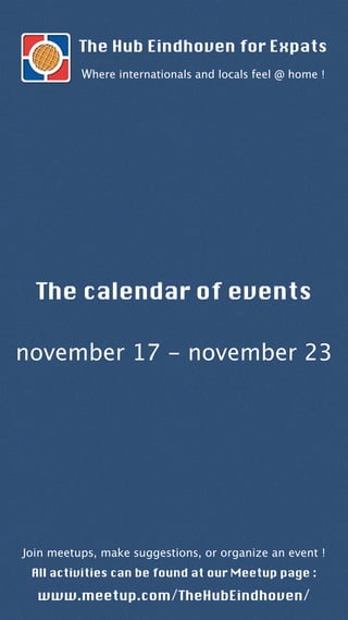 The calendar of events
november 17 - november 23
The Hub Eindhoven for Expats
Where internationals and locals feel @ home !
Join meetups, make suggestions, or organize an event !
All activities can be found at our Meetup page :
www.meetup.com/TheHubEindhoven/
 