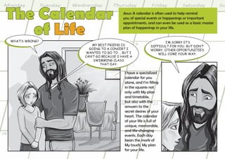 The Calendar                        Jesus: A calendar is often used to help remind
                                    you of special events or happenings or important


   of Life
                                    appointments, and can even be used as a basic master
                                    plan of happenings in your life.


what’s wrong?                                                I’m sorry It’s
                    my Best frIend Is                 dIffIcult for you. But don’t
                  goIng to a concert I                worry, other opportunItIes
                wanted to go to … But I                   wIll come your way.
                can’t go Because I have a
                    swImmIng class
                        that day.

                                     I have a specialized
                                     calendar for you
                                     alone, and I’m filling
                                     in the squares not
                                     only with My plan
                                     and timetable,
                                     but also with the
                                     answers to the
                                     secret desires of your
                                     heart. The calendar
                                     of your life is full of
                                     unique, memorable,
                                     and life-changing
                                     events. Each day
                                     bears the mark of
                                     My touch, My plan
                                     for your life.
 