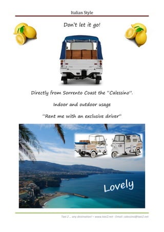 Italian Style

Don’t let it go!

Directly from Sorrento Coast the “Calessino”.
Indoor and outdoor usage
“Rent me with an exclusive driver”

Taxi 2 … any destination! – www.taxi2.net - Email: calessino@taxi2.net

 