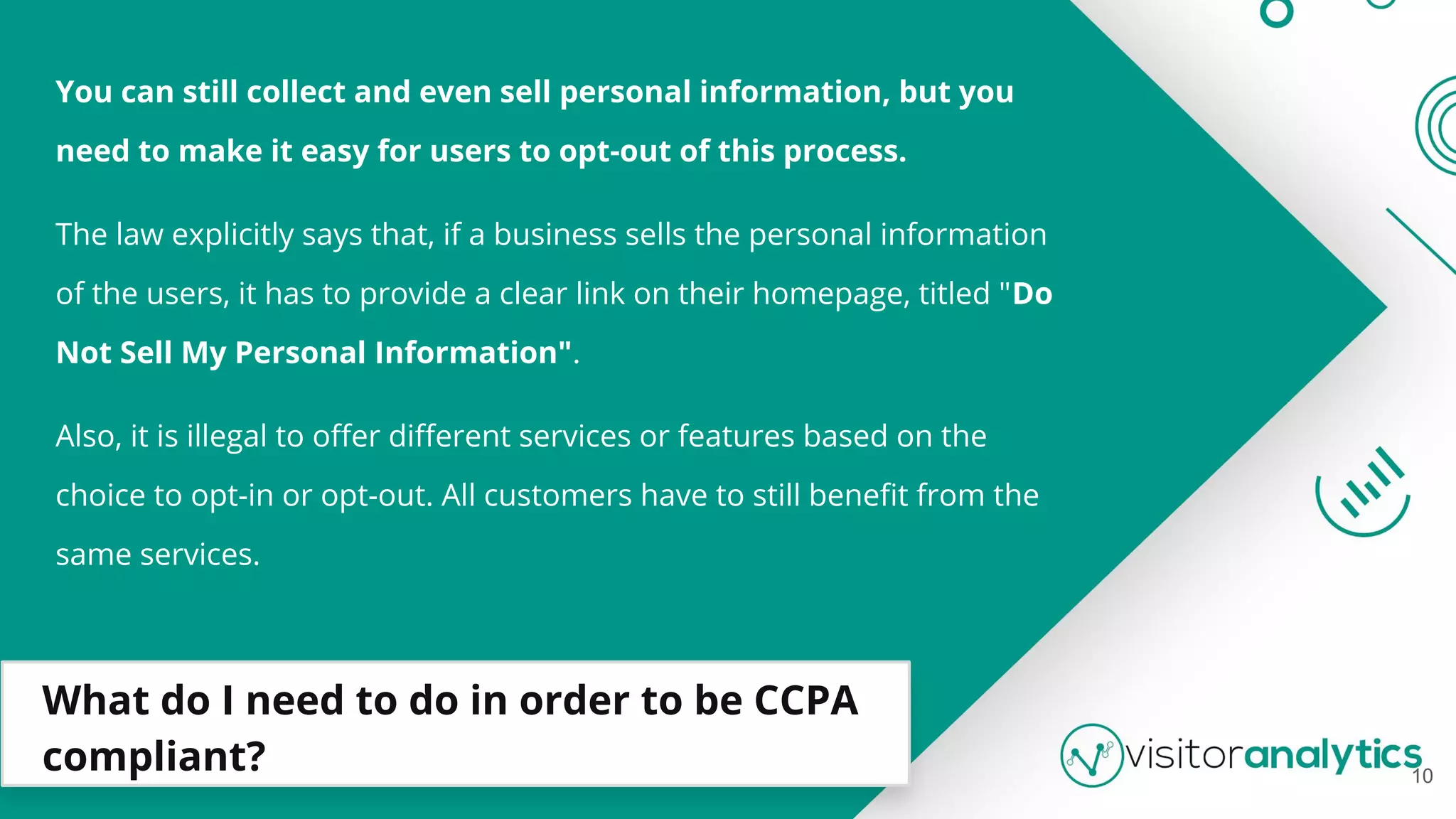 What do I need to do in order to be CCPA
compliant?
You can still collect and even sell personal information, but you
need to make it easy for users to opt-out of this process.
The law explicitly says that, if a business sells the personal information
of the users, it has to provide a clear link on their homepage, titled "Do
Not Sell My Personal Information".
Also, it is illegal to oﬀer diﬀerent services or features based on the
choice to opt-in or opt-out. All customers have to still beneﬁt from the
same services.
10
 