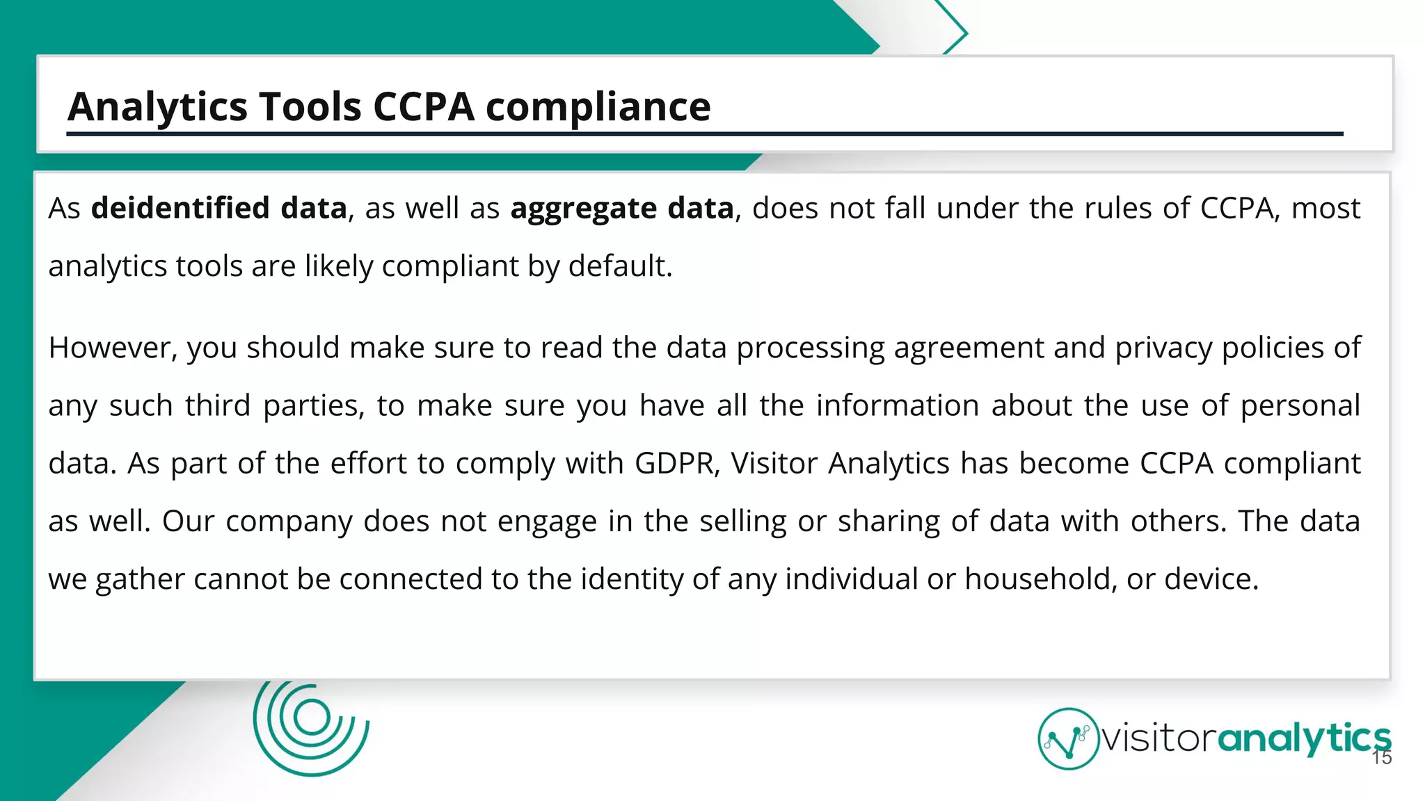 Analytics Tools CCPA compliance
As deidentiﬁed data, as well as aggregate data, does not fall under the rules of CCPA, most
analytics tools are likely compliant by default.
However, you should make sure to read the data processing agreement and privacy policies of
any such third parties, to make sure you have all the information about the use of personal
data. As part of the eﬀort to comply with GDPR, Visitor Analytics has become CCPA compliant
as well. Our company does not engage in the selling or sharing of data with others. The data
we gather cannot be connected to the identity of any individual or household, or device.
15
 