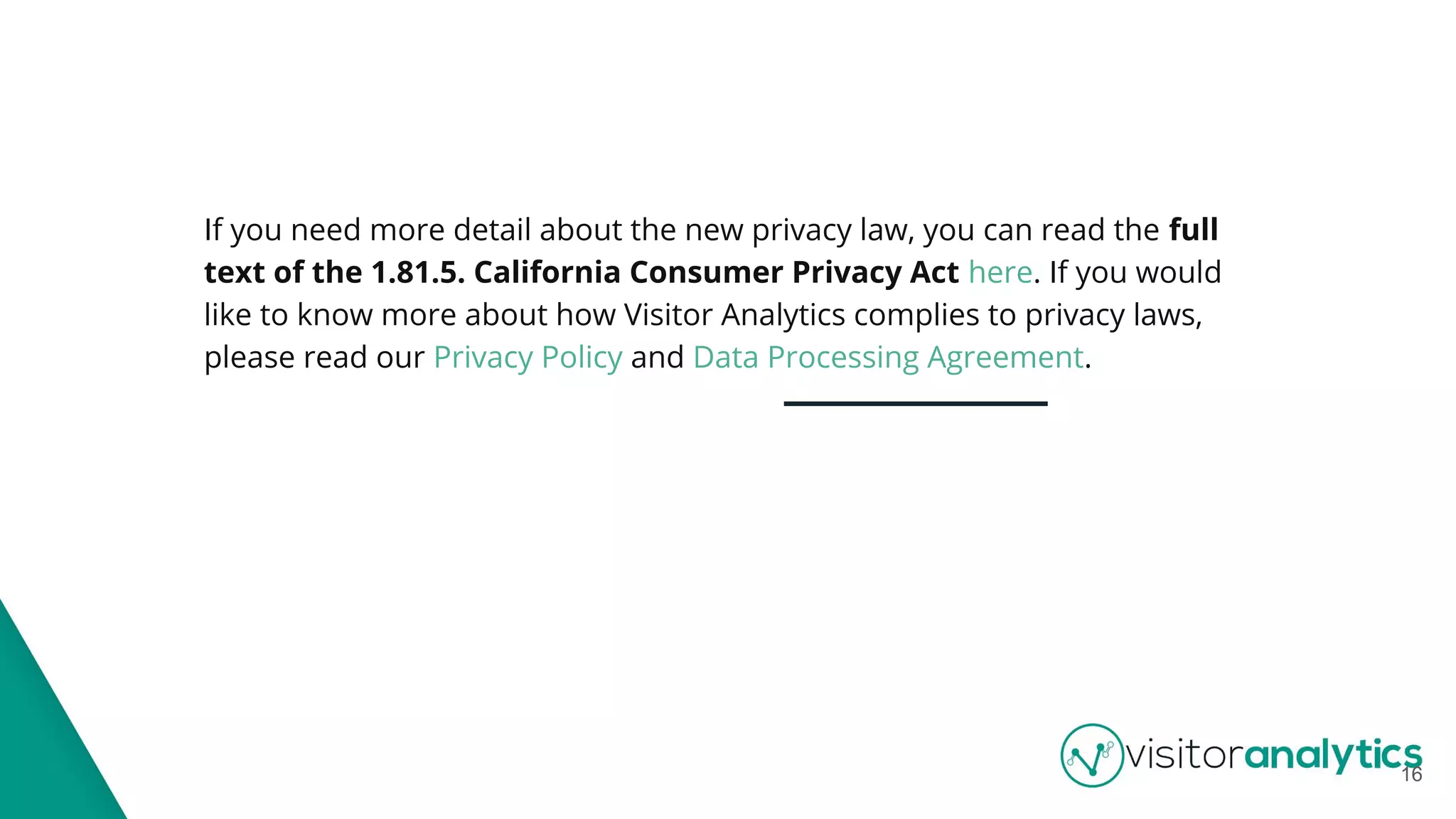 If you need more detail about the new privacy law, you can read the full
text of the 1.81.5. California Consumer Privacy Act here. If you would
like to know more about how Visitor Analytics complies to privacy laws,
please read our Privacy Policy and Data Processing Agreement.
16
 