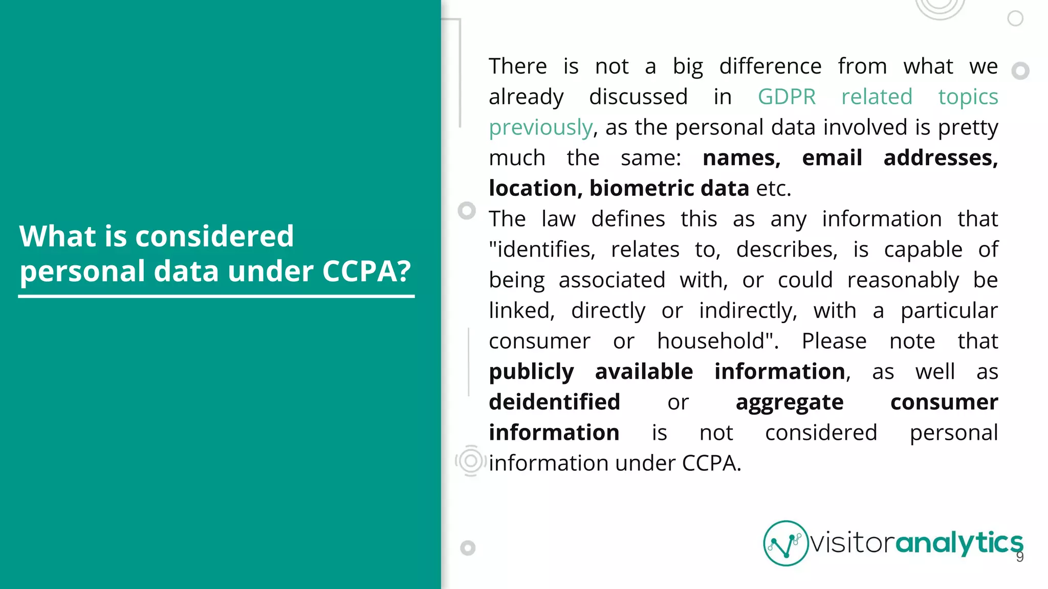What is considered
personal data under CCPA?
There is not a big diﬀerence from what we
already discussed in GDPR related topics
previously, as the personal data involved is pretty
much the same: names, email addresses,
location, biometric data etc.
The law deﬁnes this as any information that
"identiﬁes, relates to, describes, is capable of
being associated with, or could reasonably be
linked, directly or indirectly, with a particular
consumer or household". Please note that
publicly available information, as well as
deidentiﬁed or aggregate consumer
information is not considered personal
information under CCPA.
9
 