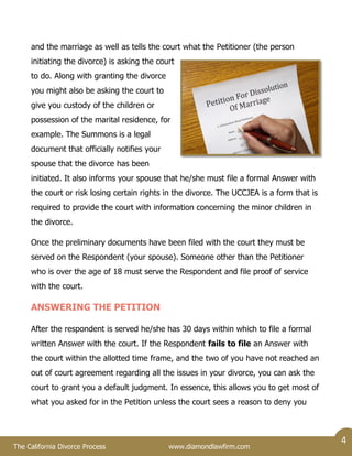The California Divorce Process www.diamondlawfirm.com
4
and the marriage as well as tells the court what the Petitioner (the person
initiating the divorce) is asking the court
to do. Along with granting the divorce
you might also be asking the court to
give you custody of the children or
possession of the marital residence, for
example. The Summons is a legal
document that officially notifies your
spouse that the divorce has been
initiated. It also informs your spouse that he/she must file a formal Answer with
the court or risk losing certain rights in the divorce. The UCCJEA is a form that is
required to provide the court with information concerning the minor children in
the divorce.
Once the preliminary documents have been filed with the court they must be
served on the Respondent (your spouse). Someone other than the Petitioner
who is over the age of 18 must serve the Respondent and file proof of service
with the court.
ANSWERING THE PETITION
After the respondent is served he/she has 30 days within which to file a formal
written Answer with the court. If the Respondent fails to file an Answer with
the court within the allotted time frame, and the two of you have not reached an
out of court agreement regarding all the issues in your divorce, you can ask the
court to grant you a default judgment. In essence, this allows you to get most of
what you asked for in the Petition unless the court sees a reason to deny you
 