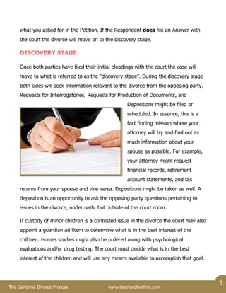 The California Divorce Process www.diamondlawfirm.com
5
what you asked for in the Petition. If the Respondent does file an Answer with
the court the divorce will move on to the discovery stage.
DISCOVERY STAGE
Once both parties have filed their initial pleadings with the court the case will
move to what is referred to as the “discovery stage”. During the discovery stage
both sides will seek information relevant to the divorce from the opposing party.
Requests for Interrogatories, Requests for Production of Documents, and
Depositions might be filed or
scheduled. In essence, this is a
fact finding mission where your
attorney will try and find out as
much information about your
spouse as possible. For example,
your attorney might request
financial records, retirement
account statements, and tax
returns from your spouse and vice versa. Depositions might be taken as well. A
deposition is an opportunity to ask the opposing party questions pertaining to
issues in the divorce, under oath, but outside of the court room.
If custody of minor children is a contested issue in the divorce the court may also
appoint a guardian ad litem to determine what is in the best interest of the
children. Homes studies might also be ordered along with psychological
evaluations and/or drug testing. The court must decide what is in the best
interest of the children and will use any means available to accomplish that goal.
 