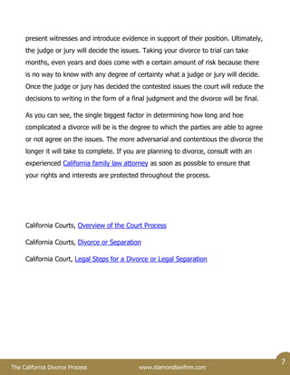 The California Divorce Process www.diamondlawfirm.com
7
present witnesses and introduce evidence in support of their position. Ultimately,
the judge or jury will decide the issues. Taking your divorce to trial can take
months, even years and does come with a certain amount of risk because there
is no way to know with any degree of certainty what a judge or jury will decide.
Once the judge or jury has decided the contested issues the court will reduce the
decisions to writing in the form of a final judgment and the divorce will be final.
As you can see, the single biggest factor in determining how long and hoe
complicated a divorce will be is the degree to which the parties are able to agree
or not agree on the issues. The more adversarial and contentious the divorce the
longer it will take to complete. If you are planning to divorce, consult with an
experienced California family law attorney as soon as possible to ensure that
your rights and interests are protected throughout the process.
California Courts, Overview of the Court Process
California Courts, Divorce or Separation
California Court, Legal Steps for a Divorce or Legal Separation
 