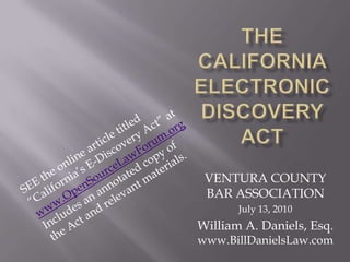 The California Electronic Discovery Act SEE the online article titled “California’s E-Discovery Act” at www.OpenSourceLawForum.org Includes an annotated copy of  the Act and relevant materials. VENTURA COUNTY BAR ASSOCIATION July 13, 2010 William A. Daniels, Esq.   www.BillDanielsLaw.com 