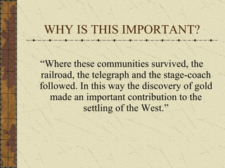 WHY IS THIS IMPORTANT? “Where these communities survived, the railroad, the telegraph and the stage-coach followed. In this way the discovery of gold made an important contribution to the settling of the West.” 