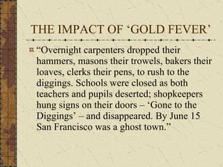 THE IMPACT OF ‘GOLD FEVER’ “Overnight carpenters dropped their hammers, masons their trowels, bakers their loaves, clerks their pens, to rush to the diggings. Schools were closed as both teachers and pupils deserted; shopkeepers hung signs on their doors – ‘Gone to the Diggings’ – and disappeared. By June 15 San Francisco was a ghost town.” 