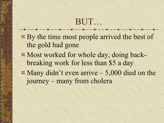 BUT… By the time most people arrived the best of the gold had gone Most worked for whole day, doing back-breaking work for less than $5 a day Many didn’t even arrive – 5,000 died on the journey – many from cholera 