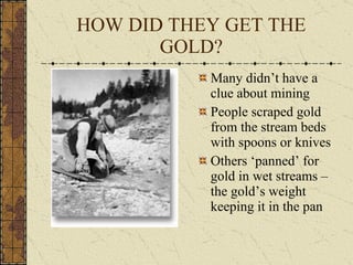 HOW DID THEY GET THE GOLD? Many didn’t have a clue about mining People scraped gold from the stream beds with spoons or knives Others ‘panned’ for gold in wet streams – the gold’s weight keeping it in the pan 
