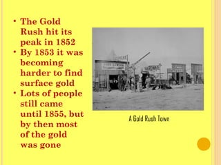 • The Gold
Rush hit its
peak in 1852
• By 1853 it was
becoming
harder to find
surface gold
• Lots of people
still came
until 1855, but
by then most
of the gold
was gone
A Gold Rush Town
 